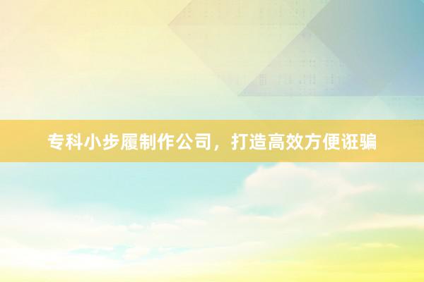 专科小步履制作公司，打造高效方便诳骗